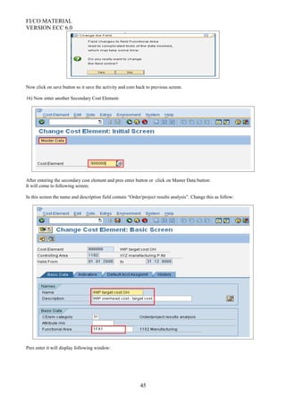 FI/CO MATERIAL
VERSION ECC 6.0
Now click on save button so it save the activity and com back to previous screen.
16) Now enter another Secondary Cost Element:
After entering the secondary cost element and pres enter button or click on Master Data button:
It will come to following screen;
In this screen the name and description field contain “Order/project results analysis”. Change this as follow:
Pres enter it will display following window:
45
 