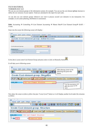 FI/CO MATERIAL
VERSION ECC 6.0
We can use cost element groups in the information system, for example. You can use the cost element group structure to
define the row structure of your reports. Totals are calculated in the report for each node.
we can also use cost element groups whenever you want to process several cost elements in one transaction. For
example, in cost center planning, distribution or assessment.
Path: Accounting  Controlling  Cost Element Accounting  Master Data Cost Element Group KAH1 –
Create.
Enter into the screen the following screen will display:
In the above screen enter Cost Element Group and press enter or click on Hierarchy button ,
It will take you to following screen:
Now place the curser on above yellow line pres “Lower Level” button so it will display another level under this structure
as follow:
48
Type this description and
place the curser on the
same
After placing curser in the
following line press this
button
 