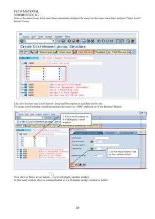 FI/CO MATERIAL
VERSION ECC 6.0
Now in the above lower level enter those parameters and place the curser on the same lower level and pres “Same Level”
button 5 times.
Like above screen type Cost Element Group and Description in each line one by one.
To assign Cost Elements to each group place the curser on “1000” and click on “Cost Element” Button
Now click on Down arrow button so it will display another window.
In that small window click on continue button so it will display another window as follow:
49
1. Click on this arrow so
it will display a small
window.
2. In this small window click
on this continue button
 