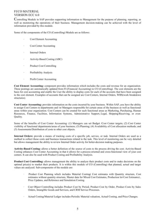 FI/CO MATERIAL
VERSION ECC 6.0
Controlling Module in SAP provides supporting information to Management for the purpose of planning, reporting, as
well as monitoring the operations of their business. Management decision-making can be achieved with the level of
information provided by this module.
Some of the components of the CO (Controlling) Module are as follows:
· Cost Element Accounting
· Cost Center Accounting
· Internal Orders
· Activity-Based Costing (ABC)
· Product Cost Controlling
· Profitability Analysis
· Profit Center Accounting
Cost Element Accounting: component provides information which includes the costs and revenue for an organization.
These postings are automatically updated from FI (Financial Accounting) to CO (Controlling). The cost elements are the
basis for cost accounting and enable the User the ability to display costs for each of the accounts that have been assigned
to the cost element. Examples of accounts that can be assigned are Cost Centers, Internal Orders, WBS(work breakdown
structures).
Cost Center Accounting: provides information on the costs incurred by your business. Within SAP, you have the ability
to assign Cost Centers to departments and /or Managers responsible for certain areas of the business as well as functional
areas within your organization. Cost Centers can be created for such functional areas as Marketing, Purchasing, Human
Resources, Finance, Facilities, Information Systems, Administrative Support, Legal, Shipping/Receiving, or even
Quality.
Some of the benefits of Cost Center Accounting: (1) Managers can set Budget /Cost Center targets; (2) Cost Center
visibility of functional departments/areas of your business; (3) Planning; (4) Availability of Cost allocation methods; and
(5) Assessments/Distribution of costs to other cost objects.
Internal Orders: provide a means of tracking costs of a specific job, service, or task. Internal Orders are used as a
method to collect those costs and business transactions related to the task. This level of monitoring can be very detailed
but allows management the ability to review Internal Order activity for better-decision making purposes.
Activity-Based Costing: allows a better definition of the source of costs to the process driving the cost. Activity-Based
Costing enhances Cost Center Accounting in that it allows for a process-oriented and cross-functional view of your cost
centers. It can also be used with Product Costing and Profitability Analysis.
Product Cost Controlling: allows management the ability to analyze their product costs and to make decisions on the
optimal price(s) to market their products. It is within this module of CO (Controlling) that planned, actual and target
values are analyzed. Sub-components of the module are:
· Product Cost Planning which includes Material Costing( Cost estimates with Quantity structure, Cost
estimates without quantity structure, Master data for Mixed Cost Estimates, Production lot Cost Estimates) ,
Price Updates, and Reference and Simulation Costing.
· Cost Object Controlling includes Product Cost by Period, Product Cost by Order, Product Costs by Sales
Orders, Intangible Goods and Services, and CRM Service Processes.
· Actual Costing/Material Ledger includes Periodic Material valuation, Actual Costing, and Price Changes.
5
 