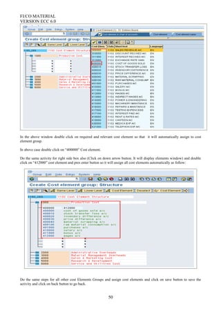 FI/CO MATERIAL
VERSION ECC 6.0
In the above window double click on required and relevant cost element so that it will automatically assign to cost
element group.
In above case double click on “400000” Cost element.
Do the same activity for right side box also (Click on down arrow button. It will display elements window) and double
click on “412000” cost element and pres enter button so it will assign all cost elements automatically as follow:
Do the same steps for all other cost Elements Groups and assign cost elements and click on save button to save the
activity and click on back button to go back.
50
 