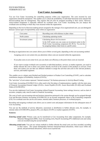 FI/CO MATERIAL
VERSION ECC 6.0
Cost Center Accounting
You use Cost Center Accounting for controlling purposes within your organization. The costs incurred by your
organization should be transparent. This enables you to check the profitability of individual functional areas and provide
decision-making data for management. This requires that all costs be assigned according to their source. However,
source-related assignment is especially difficult for overhead costs. Cost Center Accounting lets you analyze the
overhead costs according to where they were incurred within the organization.
Depending on the level of decision-making powers assigned to the manager of an organizational unit, you can distinguish
between various types of responsibility areas within an organization:
Cost center Recording costs with reference to plan values
Profit centers Calculating operating results
Investment centers Calculating Return On Investment
In the SAP system you can create an investment center in the
Profit Center Accounting component (EC-PCA). You do this
by assigning balance sheet items to a profit center.
Dividing an organization into cost centers allows you to follow several goals, depending on the cost accounting method.
· Assigning costs to cost centers lets you determine where costs are incurred within the organization.
· If you plan costs at cost center level, you can check cost efficiency at the point where costs are incurred.
· If you want to assign overhead costs accurately to individual products, services, or market segments, you need to
further allocate the costs to those cost centers directly involved in the creation of the products or services. From
these cost centers you can then use different methods to assign the activities and costs to the relevant products,
services, and market segments.
This enables you to valuate semi-finished and finished products in Product Cost Controlling (CO-PC), and to calculate
contribution margins in Profitability Analysis (CO-PA).
The “activities” of cost centers represent “internal resources” for business processes in Activity-Based Costing.
Cost Center Accounting (CO-OM-CCA) is often used in the first phase of implementation, together with the main areas
of Financial Accounting (General Ledger (FI-GL), Assets Payable (FI-AP), Assets Receivable (FI-AR)) and Overhead
Orders (CO-OM-OPA).
You can also implement Cost Center Accounting without Financial Accounting. Some settings, however, such as chart of
accounts, company code, must be made in Financial Accounting.
The costs of each cost-accounting-relevant business transaction portrayed in the system through can be assigned through
Cost and Revenue Element Accounting (CO-OM-CEL) to an account assignment object in the Controlling component
(CO). For overhead costs this can be cost centers, internal orders, business processes, or overhead projects.
Recording and assigning overhead costs allows you to control costs and prepare information for the subsequent areas of
Cost Accounting.
You can use the methods of activity allocation, assessment or distribution to further allocate costs, for example, to
internal orders (CO-OM-OPA), projects (PS), cost objects (CO-PC) or market segments (CO-PA).
Features:
Entering actual costs: Primary costs can be transferred to Cost Accounting from other components, for example,
Materials Management (MM), Asset Accounting (AA), Payroll Accounting (PY).Additional costs and outlay
costs are recorded using the accrual method.
Allocating actual costs: You can use various methods to further allocate the actual costs you have recorded, according
to their source. The system distinguishes between transaction-based allocations, which occur within one
period, and period-based allocations, which occur at period end.
51
 