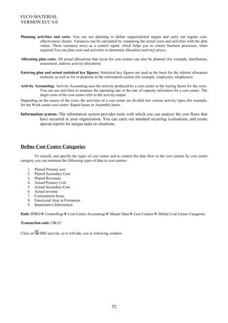FI/CO MATERIAL
VERSION ECC 6.0
Planning activities and costs: You can use planning to define organizational targets and carry out regular cost-
effectiveness checks. Variances can be calculated by comparing the actual costs and activities with the plan
values. These variances serve as a control signal, which helps you to correct business processes, when
required.You can plan costs and activities to determine allocation (activity) prices.
Allocating plan costs: All actual allocations that occur for cost centers can also be planned (for example, distribution,
assessment, indirect activity allocation).
Entering plan and actual statistical key figures: Statistical key figures are used as the basis for the indirect allocation
methods, as well as for evaluations in the information system (for example, employees, telephones).
Activity Accounting: Activity Accounting uses the activity produced by a cost center as the tracing factor for the costs.
You can use activities to measure the operating rate or the rate of capacity utilization for a cost center. The
target costs of the cost center refer to the activity output.
Depending on the source of the costs, the activities of a cost center are divided into various activity types (for example,
for the Work center cost center: Repair hours or Assembly hours.
Information system: The information system provides tools with which you can analyze the cost flows that
have occurred in your organization. You can carry out standard recurring evaluations; and create
special reports for unique tasks or situations.
Define Cost Center Categories
To classify and specify the types of cost center and to control the data flow to the cost centers by cost center
category you can maintain the following types of data to cost centers:
1. Planed Primary cost
2. Planed Secondary Cost
3. Planed Revenues
4. Actual Primary Cost
5. Actual Secondary Cost
6. Actual revenue
7. Commitment Items
8. Functional Area in Formation
9. Quantitative Information
Path: SPRO Controlling Cost Center Accounting Master Data Cost Centers Define Cost Center Categories
Transaction code: OKA2
Click on IMG activity, so it will take you to following window:
52
 