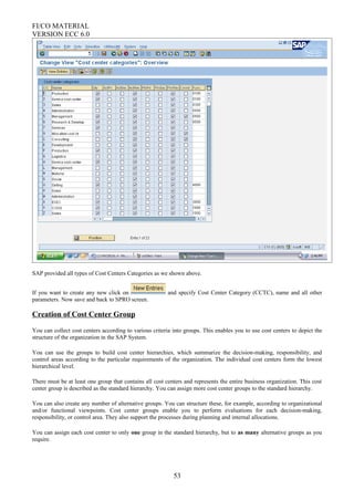 FI/CO MATERIAL
VERSION ECC 6.0
SAP provided all types of Cost Centers Categories as we shown above.
If you want to create any new click on and specify Cost Center Category (CCTC), name and all other
parameters. Now save and back to SPRO screen.
Creation of Cost Center Group
You can collect cost centers according to various criteria into groups. This enables you to use cost centers to depict the
structure of the organization in the SAP System.
You can use the groups to build cost center hierarchies, which summarize the decision-making, responsibility, and
control areas according to the particular requirements of the organization. The individual cost centers form the lowest
hierarchical level.
There must be at least one group that contains all cost centers and represents the entire business organization. This cost
center group is described as the standard hierarchy. You can assign more cost center groups to the standard hierarchy.
You can also create any number of alternative groups. You can structure these, for example, according to organizational
and/or functional viewpoints. Cost center groups enable you to perform evaluations for each decision-making,
responsibility, or control area. They also support the processes during planning and internal allocations.
You can assign each cost center to only one group in the standard hierarchy, but to as many alternative groups as you
require.
53
 