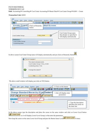 FI/CO MATERIAL
VERSION ECC 6.0
Path: Accounting Controlling Cost Center Accounting Master Data Cost Center Group KSH1 – Create
Transaction Code: KSH1
In above screen Cost Center Group name will display automatically and just click on Hierarchy button ,
The above small window will display just click on YES button.
In the above screen type the description and place the curser on the same window and click on Lower Level button
so it will display Lower Level Group, in that enter the parameters.
Now keep the curser on the same Lower level Group and pres the Button Same Level 6 times.
54
Cost Center Group name
that already we specified it
will display automatically
Click on Hierarchy
button
1. Type the description
and place the curser on
the same line
2. Click on this button
3. this will display enter
parameters
 