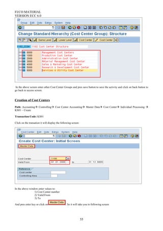 FI/CO MATERIAL
VERSION ECC 6.0
In the above screen enter other Cost Center Groups and pres save button to save the activity and click on back button to
go back to access screen.
Creation of Cost Centers
Path: Accounting Controlling Cost Center Accounting Master Data Cost Center Individual Processing 
KS01 – Create
Transaction Code: KS01
Click on the transation it will display the following screen:
In the above window enter values to:
1) Cost Center number
2) Valid From
3) To
And pres enter key or click on . So it will take you to following screen
55
 
