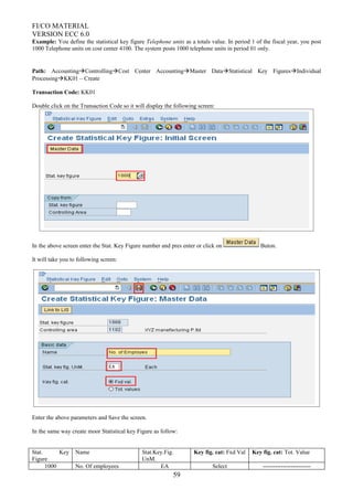 FI/CO MATERIAL
VERSION ECC 6.0
Example: You define the statistical key figure Telephone units as a totals value. In period 1 of the fiscal year, you post
1000 Telephone units on cost center 4100. The system posts 1000 telephone units in period 01 only.
Path: AccountingControllingCost Center AccountingMaster DataStatistical Key FiguresIndividual
ProcessingKK01 – Create
Transaction Code: KK01
Double click on the Transaction Code so it will display the following screen:
In the above screen enter the Stat. Key Figure number and pres enter or click on Buton.
It will take you to following screen:
Enter the above parameters and Save the screen.
In the same way create moor Statistical key Figure as follow:
Stat. Key
Figure
Name Stat.Key.Fig.
UnM.
Key fig. cat: Fxd Val Key fig. cat: Tot. Value
1000 No. Of employees EA Select ------------------------
59
 