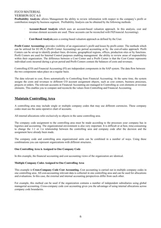 FI/CO MATERIAL
VERSION ECC 6.0
Profitability Analysis: allows Management the ability to review information with respect to the company’s profit or
contribution margin by business segment. Profitability Analysis can be obtained by the following methods:
· Account-Based Analysis which uses an account-based valuation approach. In this analysis, cost and
revenue element accounts are used. These accounts can be reconciled with FI(Financial Accounting).
· Cost-Based Analysis uses a costing based valuation approach as defined by the User.
Profit Center Accounting: provides visibility of an organization’s profit and losses by profit center. The methods which
can be utilized for EC-PCA (Profit Center Accounting) are period accounting or by the cost-of-sales approach. Profit
Centers can be set-up to identify product lines, divisions, geographical regions, offices, production sites or by functions.
Profit Centers are used for Internal Control purposes enabling management the ability to review areas of responsibility
within their organization. The difference between a Cost Center and a Profit Center is that the Cost Center represents
individual costs incurred during a given period and Profit Centers contain the balances of costs and revenues.
Controlling (CO) and Financial Accounting (FI) are independent components in the SAP system. The data flow between
the two components takes place on a regular basis.
The data relevant to cost, flows automatically to Controlling from Financial Accounting. At the same time, the system
assigns the costs and revenues to different CO account assignment objects, such as cost centers, business processes,
projects or orders. The relevant accounts in Financial Accounting are managed in Controlling as cost elements or revenue
elements. This enables you to compare and reconcile the values from Controlling and Financial Accounting.
Maintain Controlling Area
A controlling area may include single or multiple company codes that may use different currencies. These company
codes must use the same operative chart of accounts.
All internal allocations refer exclusively to objects in the same controlling area.
The company code assignment to the controlling area must be made according to the processes your company has in
logistics and accounting. The organizational environment is also very important. It is difficult or at best, time-consuming
to change the 1:1 or 1:n relationship between the controlling area and company code after the decision and the
assignment have already been made.
The company code and controlling area organizational units can be combined in a number of ways. Using these
combinations you can represent organizations with different structures.
One Controlling Area is Assigned to One Company Code
In this example, the financial accounting and cost accounting views of the organization are identical.
Multiple Company Codes Assigned to One Controlling Area
This example is Cross-Company Code Cost Accounting. Cost accounting is carried out in multiple company codes in
one controlling area. All cost-accounting relevant data is collected in one controlling area and can be used for allocations
and evaluations. In this case, the external and internal accounting perspectives differ from each other.
For example, this method can be used if the organization contains a number of independent subsidiaries using global
managerial accounting. Cross-company code cost accounting gives you the advantage of using internal allocations across
company code boundaries.
6
 