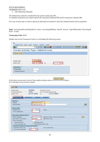 FI/CO MATERIAL
VERSION ECC 6.0
2. 006: Determine Manually
The default price indicator considered by the system in plan price 001,
To calculate actual price you need to specify the actual price indicator 005 and for actual price indicator 006,
For every activity type we need to specify an allocated cost element to store the valuated internal activity quantities.
Path: AccountingControllingCost Center AccountingMaster Data Activity TypeIndividual Processing
KL01 - Create
Transaction Code: KL01
Double click on the Transaction Code so it will display the following screen:
In the above screen enter Activity Type number and pres enter or button.
So it will take to next screen as follow:
61
 