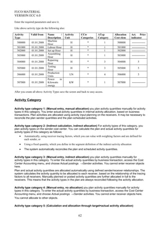 FI/CO MATERIAL
VERSION ECC 6.0
Enter the required parameters and save it.
Like above activity type do the following also:
Activity
Type
Valid from Name /
Description
Activity
Unit
CCtr
Categories
ATyp
Category
Allocation
Cost elem
Act. Price
indicator
500000 01.01.2008
Machine
Hour
H * 1 500000 ---------------
501000 01.01.2008 Labour Hour H * 1 501000 ---------------
502000 01.01.2008 Set up Hour H * 1 502000 ---------------
503000 01.01.2008
Assembling
Hour
H * 1 503000 ---------------
504000 01.01.2008
Repairing
Hour
H * 3 504000 5
505000 01.01.2008
Testing
Hour
H * 3 505000 5
506000 01.01.2008
Production
Units
UN * 4 506000 5
507000 01.01.2008
Power in
Kilowatts
energy
KW * 1 507000 ---------------
After you create all above Activity Types save the screen and back to easy access.
Activity Category
Activity type category 1: (Manual entry, manual allocation) you plan activity quantities manually for activity
types in this category. You enter actual activity quantities in internal activity allocation, based on business
transactions. Plan activities are allocated using activity input planning on the receivers. It may be necessary to
reconcile the plan sender quantities and the plan scheduled activities.
Activity type category 2: (Indirect calculation, indirect allocation) For activity types of this category, you
plan activity types on the sender cost center. You can calculate the plan and actual activity quantities for
activity types of this category as follows:
• Automatically, using receiver tracing factors, which you can value with weighting factors and are defined for
each sender, or
• Using a fixed quantity, which you define in the segment definition of the indirect activity allocation
• The system automatically reconciles the plan and scheduled activity quantities.
Activity type category 3: (Manual entry, indirect allocation) you plan activity quantities manually for
activity types in this category. To enter the actual activity quantities by business transaction, access the Cost
Center Accounting menu, and choose Actual postings →Sender activities. You cannot enter receiver objects
here.
Plan and actual activity quantities are allocated automatically using defined sender/receiver relationships. The
system calculates the activity quantity to be allocated to each receiver, based on the relationship of the tracing
factors to all receivers. Manually planned or posted activity quantities are further allocated in full to the
receivers. This means that the activity types in the plan are always reconciled following the activity allocation.
Activity type category 4: (Manual entry, no allocation) you plan activity quantities manually for activity
types in this category. To enter the actual activity quantities by business transaction, access the Cost Center
Accounting menu, and choose Actual postings →Sender activities. You cannot enter receiver objects here.
You cannot allocate to other objects.
Activity type category 5: (Calculation and allocation through target=actual activity allocation)
62
 