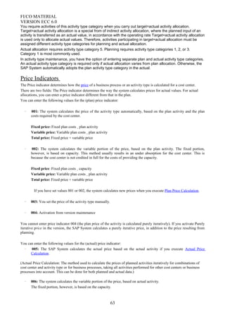FI/CO MATERIAL
VERSION ECC 6.0
You require activities of this activity type category when you carry out target=actual activity allocation.
Target=actual activity allocation is a special from of indirect activity allocation, where the planned input of an
activity is transferred as an actual value, in accordance with the operating rate Target=actual activity allocation
is used only to allocate actual values. Therefore, activities participating in target=actual allocation must be
assigned different activity type categories for planning and actual allocation.
Actual allocation requires activity type category 5. Planning requires activity type categories 1, 2, or 3.
Category 1 is most commonly used.
In activity type maintenance, you have the option of entering separate plan and actual activity type categories.
An actual activity type category is required only if actual allocation varies from plan allocation. Otherwise, the
SAP System automatically adopts the plan activity type category in the actual.
Price Indicators
The Price indicator determines how the price of a business process or an activity type is calculated for a cost center.
There are two fields: The Price indicator determines the way the system calculates prices for actual values. For actual
allocations, you can enter a price indicator different from that in the plan.
You can enter the following values for the (plan) price indicator:
· 001: The system calculates the price of the activity type automatically, based on the plan activity and the plan
costs required by the cost center.
Fixed price: Fixed plan costs ¸ plan activity
Variable price: Variable plan costs ¸ plan activity
Total price: Fixed price + variable price
· 002: The system calculates the variable portion of the price, based on the plan activity. The fixed portion,
however, is based on capacity. This method usually results in an under absorption for the cost center. This is
because the cost center is not credited in full for the costs of providing the capacity.
Fixed price: Fixed plan costs ¸ capacity
Variable price: Variable plan costs ¸ plan activity
Total price: Fixed price + variable price
If you have set values 001 or 002, the system calculates new prices when you execute Plan Price Calculation.
· 003: You set the price of the activity type manually.
· 004: Activation from version maintenance
You cannot enter price indicator 004 (the plan price of the activity is calculated purely iteratively). If you activate Purely
iterative price in the version, the SAP System calculates a purely iterative price, in addition to the price resulting from
planning.
You can enter the following values for the (actual) price indicator:
· 005: The SAP System calculates the actual price based on the actual activity if you execute Actual Price
Calculation.
(Actual Price Calculation: The method used to calculate the prices of planned activities iteratively for combinations of
cost center and activity type or for business processes, taking all activities performed for other cost centers or business
processes into account. This can be done for both planned and actual data.)
· 006: The system calculates the variable portion of the price, based on actual activity.
The fixed portion, however, is based on the capacity.
63
 