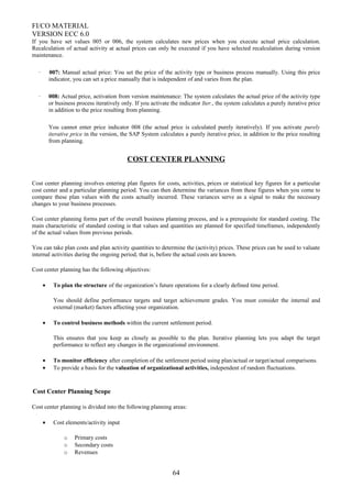 FI/CO MATERIAL
VERSION ECC 6.0
If you have set values 005 or 006, the system calculates new prices when you execute actual price calculation.
Recalculation of actual activity at actual prices can only be executed if you have selected recalculation during version
maintenance.
· 007: Manual actual price: You set the price of the activity type or business process manually. Using this price
indicator, you can set a price manually that is independent of and varies from the plan.
· 008: Actual price, activation from version maintenance: The system calculates the actual price of the activity type
or business process iteratively only. If you activate the indicator Iter., the system calculates a purely iterative price
in addition to the price resulting from planning.
You cannot enter price indicator 008 (the actual price is calculated purely iteratively). If you activate purely
iterative price in the version, the SAP System calculates a purely iterative price, in addition to the price resulting
from planning.
COST CENTER PLANNING
Cost center planning involves entering plan figures for costs, activities, prices or statistical key figures for a particular
cost center and a particular planning period. You can then determine the variances from these figures when you come to
compare these plan values with the costs actually incurred. These variances serve as a signal to make the necessary
changes to your business processes.
Cost center planning forms part of the overall business planning process, and is a prerequisite for standard costing. The
main characteristic of standard costing is that values and quantities are planned for specified timeframes, independently
of the actual values from previous periods.
You can take plan costs and plan activity quantities to determine the (activity) prices. These prices can be used to valuate
internal activities during the ongoing period, that is, before the actual costs are known.
Cost center planning has the following objectives:
• To plan the structure of the organization’s future operations for a clearly defined time period.
You should define performance targets and target achievement grades. You must consider the internal and
external (market) factors affecting your organization.
• To control business methods within the current settlement period.
This ensures that you keep as closely as possible to the plan. Iterative planning lets you adapt the target
performance to reflect any changes in the organizational environment.
• To monitor efficiency after completion of the settlement period using plan/actual or target/actual comparisons.
• To provide a basis for the valuation of organizational activities, independent of random fluctuations.
Cost Center Planning Scope
Cost center planning is divided into the following planning areas:
• Cost elements/activity input
o Primary costs
o Secondary costs
o Revenues
64
 