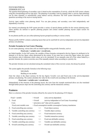 FI/CO MATERIAL
VERSION ECC 6.0
The quantity-based planning of secondary costs is based on the consumption of activity, which the SAP system valuates
using the corresponding activity type price. The planning of secondary costs by quantity (that is, activity input planning)
can be done manually or automatically using indirect activity allocation The SAP system determines the activity
quantities according to the receiver tracing factors.
Activity input enables extra planning detail: You can plan primary and secondary costs both independently and
dependently of activity.
For manual cost planning the SAP system provides a variety of special planner profiles for the various planning areas.
These profiles are tailored to specific planning projects and contain suitable planning layouts (input screens for
planning).
In one planner profile you can collect planning layouts grouped according to various criteria.
Planner profile SAP101 contains a planning layout that can be used both for activity-independent and activity-dependent
primary cost planning.
Periodic Formulas in Cost Center Planning
In cost center planning, various data cells are linked together using periodic formulas, such as:
Fixed costs + variable costs = overall costs.
are linked together. In the SAP system, the variables of these formulas correspond to the key figures (or attributes) to be
planned, or to the key figure values determined by the system. If you enter one or more key figure values, the system
uses heuristic rules to determine which values are to be calculated. If you manually enter all of the values linked by a
periodic formula, the system overwrites one of the manually entered values according to a priority list.
The periodic formulas are not calculated among the cumulated values of the overview screen, but always by period.
The system applies the periodic formulas in the following ways:
Individually
Building on one another
Enter the values in the object currency for the key figures Variable costs and Fixed costs in the activity-dependent
primary cost planning. The system calculates the value for the overall costs according to the formula:
Fixed costs + variable costs = overall costs.
Independently of the structure of the planning layout, the costs from the example mentioned above are also translated
through further process steps into the controlling area currency and the transaction currency.
Features
Here is a selection of the periodic formulas offered by the system for the planning of CO objects:
Fixed + variable = Overall (only activity-dependent)
1. Fixed = Overall (activity-independent in Cost Center Accounting)
Costs = price/price unit * plan activity quantity
Fixed costs/variable costs = Fixed consumption/variable consumption Currency translations
2. Fixed controlling area currency <-> Fixed object currency
3. Variable controlling area currency <-> Variable object currency
4. Fixed controlling area currency <-> Fixed transaction currency
5. Variable controlling area currency <-> Variable transaction currency
6. Fixed controlling area currency <-> Fixed user-definable currency
7. Variable controlling area currency <-> Variable user-definable currency
8. Overall controlling area currency <-> Overall user-definable currency
66
 