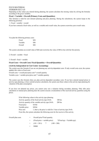 FI/CO MATERIAL
VERSION ECC 6.0
Depending on the values you entered during planning, the system calculates the missing values by solving the formulas
according to the given variables.
Fixed + Variable = Overall (Primary Costs and Quantities)
This formula is valid for cost element planning and price planning. During the calculations, the system keeps to the
following priorities:
1. Fixed + variable = overall
If you have entered a fixed value, as well as a variable and overall value, the system overwrites your overall value.
You plan the following primary costs:
Fixed $20
Variable $40
Overall $80
The system calculates an overall value of $60 and overwrites the value of $80 in line with the first priority.
2. Overall - variable = fixed
3. Overall - fixed = variable
Fixed Costs = Overall Costs/ Fixed Quantities = Overall Quantities
(Activity-Independent in Cost Center Accounting)
The system uses this formula if you are not planning any activity-dependent costs. If only overall costs exist, the system
updates this value as fixed costs.
Overall costs = overall price/price unit * overall quantity
Variable costs = variable price/price unit * variable quantity
The system uses this formula when you plan activity-dependent secondary costs. If you have entered manual prices in
activity type planning, or have carried out price calculation, the system uses these values in the activity input planning for
valuation of the plan consumption
If you have not planned any prices, you cannot carry out a valuation during secondary planning. Only after price
calculation or manual price planning does the system execute a recalculation of the received activity quantities using the
prices.
If the following values in the activity type planning:
Activity quantity of the fixed activity type Drills. 100 hrs
Activity quantity of the variable activity type Drills. 200 hrs
Fixed price $10/hr
Variable price: $20/hr
Price unit 1, that is, the price is valid for 1 hour of activity type Drills.
From this, the system calculates the following costs for the receiver of the activity.
Overall plan costs = Overall price*Total quantity
= (Fixed price + variable price) *(Fixed qty + Variable qty)
= (101 + 20/1) * (100 + 200)
= $9000
67
 
