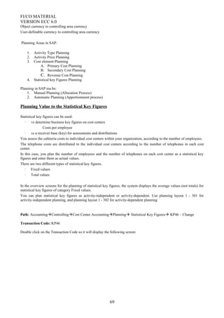 FI/CO MATERIAL
VERSION ECC 6.0
Object currency to controlling area currency
User-definable currency to controlling area currency
Planning Areas in SAP:
1. Activity Type Planning
2. Activity Price Planning
3. Cost element Planning
A. Primary Cost Planning
B. Secondary Cost Planning
C. Revenue Cost Planning
4. Statistical key Figures Planning
Planning in SAP ma be:
1. Manual Planning (Allocation Process)
2. Automatic Planning (Apportionment process)
Planning Value to the Statistical Key Figures
Statistical key figures can be used:
· To determine business key figures on cost centers
Costs per employee
· As a receiver base (key) for assessments and distributions
You assess the cafeteria costs to individual cost centers within your organization, according to the number of employees.
The telephone costs are distributed to the individual cost centers according to the number of telephones in each cost
center.
In this case, you plan the number of employees and the number of telephones on each cost center as a statistical key
figures and enter them as actual values.
There are two different types of statistical key figures.
· Fixed values
· Total values
In the overview screens for the planning of statistical key figures, the system displays the average values (not totals) for
statistical key figures of category Fixed values.
You can plan statistical key figures as activity-independent or activity-dependent. Use planning layout 1 - 301 for
activity-independent planning, and planning layout 1 - 302 for activity-dependent planning
Path: AccountingControllingCost Center AccountingPlanning Statistical Key Figures KP46 – Change
Transaction Code: KP46
Double click on the Transaction Code so it will display the following screen:
69
 
