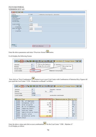 FI/CO MATERIAL
VERSION ECC 6.0
Enter the above parameters and select “Overview Screen” button.
It will display the following Screen:
Now click on “Next Combination” button to go to next Cost Center with Combination of Statistical Key Figures till
you reach the Cost Center “1130 – Production overheads” as follow:
Enter the above values and click on next combination for the Cost Center “1200 – Machine A”
It will display as follow:
70
This is the Cost
Center
Click on this button to
change the cost center
 