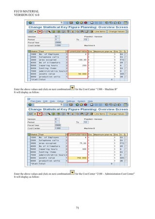 FI/CO MATERIAL
VERSION ECC 6.0
Enter the above values and click on next combination for the Cost Center “1300 – Machine B”
It will display as follow:
Enter the above values and click on next combination for the Cost Center “2100 – Administration Cost Center”
It will display as follow:
71
 