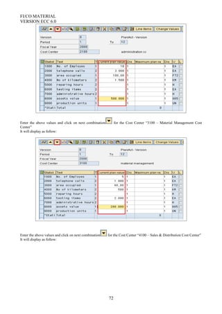 FI/CO MATERIAL
VERSION ECC 6.0
Enter the above values and click on next combination for the Cost Center “3100 – Material Management Cost
Center”
It will display as follow:
Enter the above values and click on next combination for the Cost Center “4100 – Sales & Distribution Cost Center”
It will display as follow:
72
 