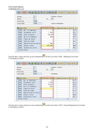 FI/CO MATERIAL
VERSION ECC 6.0
Enter the above values and click on next combination for the Cost Center “4200 – Marketing Cost Center”
It will display as follow:
Enter the above values and click on next combination for the Cost Center “6100 – Personal Department Cost Center”
It will display as follow:
73
 