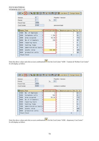 FI/CO MATERIAL
VERSION ECC 6.0
Enter the above values and click on next combination for the Cost Center “6200 – Canteen & Welfare Cost Center”
It will display as follow:
Enter the above values and click on next combination for the Cost Center “6300 – dispensary Cost Center”
It will display as follow:
74
 