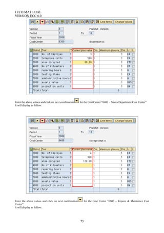 FI/CO MATERIAL
VERSION ECC 6.0
Enter the above values and click on next combination for the Cost Center “6400 – Stores Department Cost Center”
It will display as follow:
Enter the above values and click on next combination for the Cost Center “6600 – Repairs & Maintaince Cost
Center”
It will display as follow:
75
 