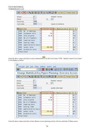 FI/CO MATERIAL
VERSION ECC 6.0
Enter the above values and click on next combination for the Cost Center “6700 – Quality Control Cost Center”
It will display as follow:
Enter the above values and click on Save Button so your planning activity will save and back to Manu screen.
76
 