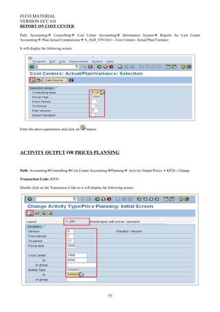 FI/CO MATERIAL
VERSION ECC 6.0
REPORT ON COST CENTER
Path: Accounting Controlling Cost Center Accounting Information System Reports for Cost Center
Accounting Plan/Actual Comparisons S_ALR_87013611 - Cost Centers: Actual/Plan/Variance
It will display the following screen:
Enter the above parameters and click on button.
ACTIVITY OUTPUT OR PRICES PLANNING
Path: AccountingControllingCost Center AccountingPlanning Activity Output/Prices  KP26 - Change
Transaction Code: KP26
Double click on the Transaction Code so it will display the following screen:
77
 
