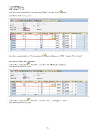 FI/CO MATERIAL
VERSION ECC 6.0
In the above screen maintain above parameters and click on “Overview Screen” button.
It will display the following screen:
In the above screen first click on “Next combination” Button till it comes to “1200 – Machine A Cost Center”.
In this screen maintain above parameters.
Click on “Next combination” Button till u comes to “1300 – Machine B Cost Center”.
It will display the following screen:
Click on “Next combination” Button till u comes to “1400 – Assembling Cost Center”.
It will display the following screen:
78
 