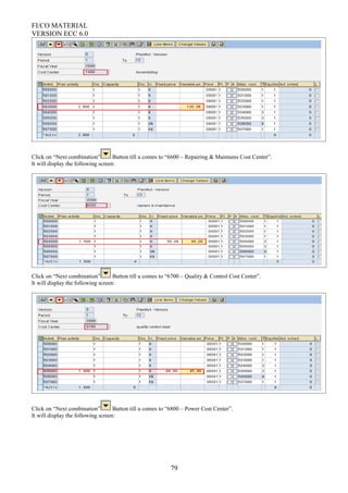 FI/CO MATERIAL
VERSION ECC 6.0
Click on “Next combination” Button till u comes to “6600 – Repairing & Maintains Cost Center”.
It will display the following screen:
Click on “Next combination” Button till u comes to “6700 – Quality & Control Cost Center”.
It will display the following screen:
Click on “Next combination” Button till u comes to “6800 – Power Cost Center”.
It will display the following screen:
79
 