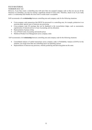 FI/CO MATERIAL
VERSION ECC 6.0
However, if you then create a controlling area with more than one assigned company code so that you can use all the
functions in Controlling, you may be causing a significant amount of extra work. Therefore, check to see if you really
need a 1:n relationship and whether the extra work it would create is acceptable.
SAP recommends a 1: n relationship between controlling area and company code for the following situations:
• Cross-company code transactions that MUST be processed in a controlling area, for example, production in an
associate plant, special cases of intercom any processing.
• Cross-company code CO postings that can be displayed in the reconciliation ledger, such as assessments,
capitalization of internal activity in Asset Accounting, activity allocation.
• Representation of group costing
• Use of Profit Center Accounting and transfer prices
• Multilevel Product Cost Management across company codes
SAP recommends a 1:1 relationship between controlling area and company code for the following situations:
• Consolidated analysis of settled transactions across company codes in Profitability Analysis (CO-PA) In this
situation, you assign more than one controlling area to an operating concern
• Representation of intercom any processes, whereby producing and delivering plant are the same.
8
 