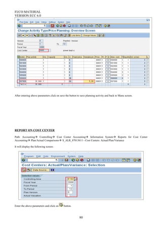 FI/CO MATERIAL
VERSION ECC 6.0
After entering above parameters click on save the button to save planning activity and back to Manu screen.
REPORT ON COST CENTER
Path: Accounting Controlling Cost Center Accounting Information System Reports for Cost Center
Accounting Plan/Actual Comparisons S_ALR_87013611 - Cost Centers: Actual/Plan/Variance
It will display the following screen:
Enter the above parameters and click on button.
80
 