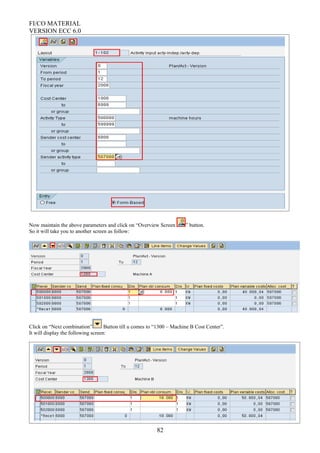 FI/CO MATERIAL
VERSION ECC 6.0
Now maintain the above parameters and click on “Overview Screen ” button.
So it will take you to another screen as follow:
Click on “Next combination” Button till u comes to “1300 – Machine B Cost Center”.
It will display the following screen:
82
 
