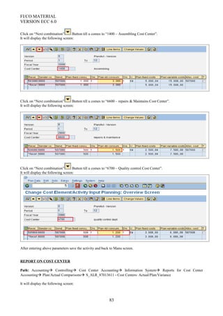 FI/CO MATERIAL
VERSION ECC 6.0
Click on “Next combination” Button till u comes to “1400 – Assembling Cost Center”.
It will display the following screen:
Click on “Next combination” Button till u comes to “6600 – repairs & Maintains Cost Center”.
It will display the following screen:
Click on “Next combination” Button till u comes to “6700 – Quality control Cost Center”.
It will display the following screen:
After entering above parameters save the activity and back to Manu screen.
REPORT ON COST CENTER
Path: Accounting Controlling Cost Center Accounting Information System Reports for Cost Center
Accounting Plan/Actual Comparisons S_ALR_87013611 - Cost Centers: Actual/Plan/Variance
It will display the following screen:
83
 