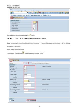 FI/CO MATERIAL
VERSION ECC 6.0
Enter the above parameters and click on button.
ACTIVITY INPUT ACTIVITY INDEPENDENT PLANINIG
Path: Accounting Controlling Cost Center Accounting Planning Cost and Activity Inputs KP06 – Change
Transaction Code: KP06
It will display following screen:
Now click on “Next Layout ” button to change layout to “1-102”
84
 