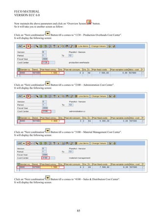 FI/CO MATERIAL
VERSION ECC 6.0
Now maintain the above parameters and click on “Overview Screen ” button.
So it will take you to another screen as follow:
Click on “Next combination” Button till u comes to “1130 – Production Overheads Cost Center”.
It will display the following screen:
Click on “Next combination” Button till u comes to “2100 – Administration Cost Center”.
It will display the following screen:
Click on “Next combination” Button till u comes to “3100 – Material Management Cost Center”.
It will display the following screen:
Click on “Next combination” Button till u comes to “4100 – Sales & Distribution Cost Center”.
It will display the following screen:
85
 
