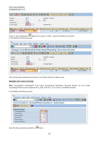 FI/CO MATERIAL
VERSION ECC 6.0
Click on “Next combination” Button till u comes to “6200 – Canteen & Welfare Cost Center”.
It will display the following screen:
After entering above parameters just click on save button and back to Manu screen.
REPORT ON COST CENTER
Path: Accounting Controlling Cost Center Accounting Information System Reports for Cost Center
Accounting Plan/Actual Comparisons S_ALR_87013611 - Cost Centers: Actual/Plan/Variance
It will display the following screen:
Enter the above parameters and click on button.
87
 