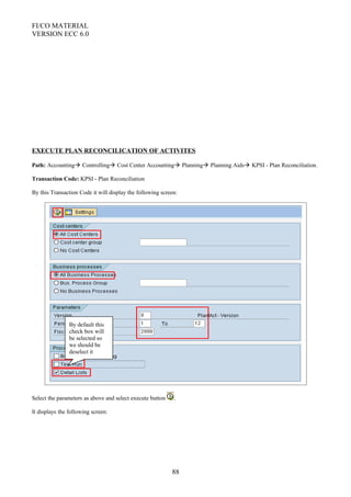 FI/CO MATERIAL
VERSION ECC 6.0
EXECUTE PLAN RECONCILICATION OF ACTIVITES
Path: Accounting Controlling Cost Center Accounting Planning Planning Aids KPSI - Plan Reconciliation.
Transaction Code: KPSI - Plan Reconciliation
By this Transaction Code it will display the following screen:
Select the parameters as above and select execute button .
It displays the following screen:
88
By default this
check box will
be selected so
we should be
deselect it
 