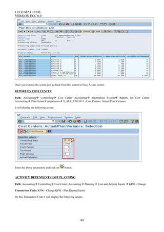 FI/CO MATERIAL
VERSION ECC 6.0
Once you execute the screen just go back from this screen to Easy Access screen.
REPORT ON COST CENTER
Path: Accounting Controlling Cost Center Accounting Information System Reports for Cost Center
Accounting Plan/Actual Comparisons S_ALR_87013611 - Cost Centers: Actual/Plan/Variance
It will display the following screen:
Enter the above parameters and click on button.
ACTIVITY DEPENDENT COST PLANNING
Path: Accounting Controlling Cost Center Accounting Planning Cost and Activity Inputs  KP06 - Change
Transaction Code: KP06 - Change KPSI - Plan Reconciliation
By this Transaction Code it will display the following screen:
89
 