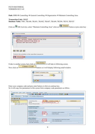 FI/CO MATERIAL
VERSION ECC 6.0
Path: SPRO Controlling  General Controlling  Organization  Maintain Controlling Area.
Transaction Code: OKKP
Database Table: T001, TKA00, TKA01, TKA02, TKA07, TKA09, TKT09, TKVS, TKVST
Click on (IM Activity), select “Maintain Controlling Area” click on button or pres enter key
It take to another screen, here click on it will take to following screen.
Now click on button so it will display following small window.
Enter your company code and pres enter button or click on continue key.
So it will copy few parameters to this screen form company code parameters as follow.
9
 