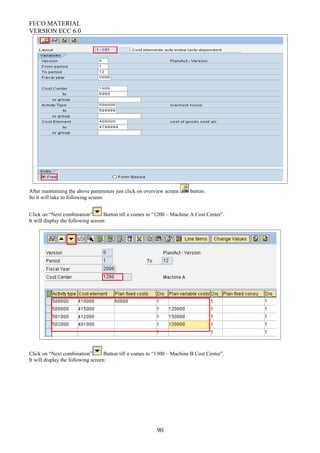 FI/CO MATERIAL
VERSION ECC 6.0
After maintaining the above parameters just click on overview screen button.
So it will take to following screen:
Click on “Next combination” Button till u comes to “1200 – Machine A Cost Center”.
It will display the following screen:
Click on “Next combination” Button till u comes to “1300 – Machine B Cost Center”.
It will display the following screen:
90
 