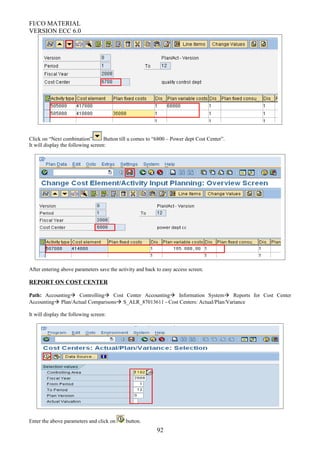 FI/CO MATERIAL
VERSION ECC 6.0
Click on “Next combination” Button till u comes to “6800 – Power dept Cost Center”.
It will display the following screen:
After entering above parameters save the activity and back to easy access screen.
REPORT ON COST CENTER
Path: Accounting Controlling Cost Center Accounting Information System Reports for Cost Center
Accounting Plan/Actual Comparisons S_ALR_87013611 - Cost Centers: Actual/Plan/Variance
It will display the following screen:
Enter the above parameters and click on button.
92
 