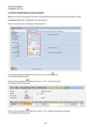 FI/CO MATERIAL
VERSION ECC 6.0
ACTIVITY INDEPENDENT COST PLANNING
Path: Accounting Controlling Cost Center Accounting Planning Cost and Activity Inputs  KP06 - Change
Transaction Code: KP06 - Change KPSI - Plan Reconciliation
By this Transaction Code it will display the following screen:
After maintaining the above parameters just click on overview screen button.
So it will take to following screen:
Click on “Next combination” Button till u comes to “1110 – Wages Cost Center”.
It will display the following screen:
Click on “Next combination” Button till u comes to “1130 – Production Overheads Cost Center”.
It will display the following screen:
93
 