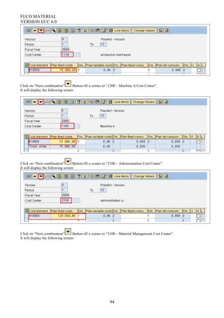 FI/CO MATERIAL
VERSION ECC 6.0
Click on “Next combination” Button till u comes to “1200 – Machine A Cost Center”.
It will display the following screen:
Click on “Next combination” Button till u comes to “2100 – Administration Cost Center”.
It will display the following screen:
Click on “Next combination” Button till u comes to “3100 – Material Management Cost Center”.
It will display the following screen:
94
 