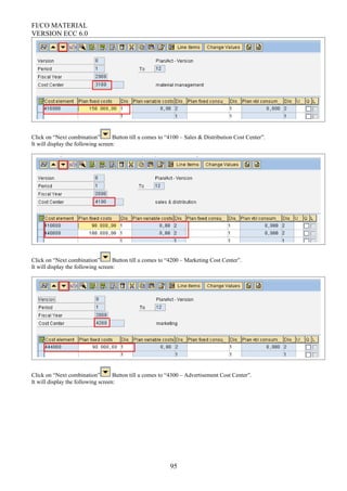 FI/CO MATERIAL
VERSION ECC 6.0
Click on “Next combination” Button till u comes to “4100 – Sales & Distribution Cost Center”.
It will display the following screen:
Click on “Next combination” Button till u comes to “4200 – Marketing Cost Center”.
It will display the following screen:
Click on “Next combination” Button till u comes to “4300 – Advertisement Cost Center”.
It will display the following screen:
95
 
