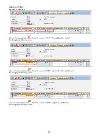 FI/CO MATERIAL
VERSION ECC 6.0
Click on “Next combination” Button till u comes to “6100 – Personal dept Cost Center”.
It will display the following screen:
Click on “Next combination” Button till u comes to “6200 – Canteen & welfare Cost Center”.
It will display the following screen:
Click on “Next combination” Button till u comes to “6300 – Dispensary Cost Center”.
It will display the following screen:
96
 