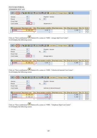 FI/CO MATERIAL
VERSION ECC 6.0
Click on “Next combination” Button till u comes to “6400 – storage dept Cost Center”.
It will display the following screen:
Click on “Next combination” Button till u comes to “6500 – Vehicles & Internal Cost Center”.
It will display the following screen:
Click on “Next combination” Button till u comes to “6900 – Telephone Dept Cost Center”.
It will display the following screen:
97
 