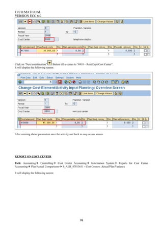 FI/CO MATERIAL
VERSION ECC 6.0
Click on “Next combination” Button till u comes to “6910 – Rent Dept Cost Center”.
It will display the following screen:
After entering above parameters save the activity and back to easy access screen.
REPORT ON COST CENTER
Path: Accounting Controlling Cost Center Accounting Information System Reports for Cost Center
Accounting Plan/Actual Comparisons S_ALR_87013611 - Cost Centers: Actual/Plan/Variance
It will display the following screen:
98
 