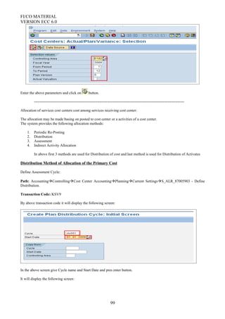 FI/CO MATERIAL
VERSION ECC 6.0
Enter the above parameters and click on button.
-----------------------------------------------------------------------------------------------------------------------
Allocation of services cost centers cost among services receiving cost center:
The allocation may be made basing on posted to cost center or a activities of a cost center.
The system provides the following allocation methods:
1. Periodic Re-Posting
2. Distribution
3. Assessment
4. Indirect Activity Allocation
In above first 3 methods are used for Distribution of cost and last method is used for Distribution of Activates
Distribution Method of Allocation of the Primary Cost
Define Assessment Cycle:
Path: AccountingControllingCost Center AccountingPlanningCurrent SettingsS_ALR_87005903 - Define
Distribution.
Transaction Code: KSV9
By above transaction code it will display the following screen:
In the above screen give Cycle name and Start Date and pres enter button.
It will display the following screen:
99
 