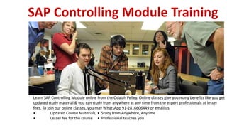 SAP Controlling Module Training
Learn SAP Controlling Module online from the Odaiah Pelley. Online classes give you many benefits like you get
updated study material & you can study from anywhere at any time from the expert professionals at lesser
fees. To join our online classes, you may WhatsApp 91-2816606449 or email us
• Updated Course Materials, • Study from Anywhere, Anytime
• Lesser fee for the course • Professional teaches you
 