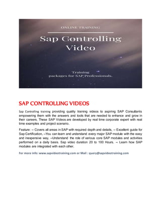 SAP CONTROLLING VIDEOS
Sap Controlling training providing quality training videos to aspiring SAP Consultants
empowering them with the answers and tools that are needed to enhance and grow in
their careers. These SAP Videos are developed by real time corporate expert with real
time examples and project scenario.
Feature: -- Covers all areas in SAP with required depth and details, -- Excellent guide for
Sap Certification, --You can learn and understand every major SAP module with the easy
and inexpensive way, --Understand the role of various core SAP modules and activities
performed on a daily basis. Sap video duration 20 to 100 Hours. -- Learn how SAP
modules are integrated with each other.
For more info: www.sapvideotraining.com or Mail : query@sapvideotraining.com
 